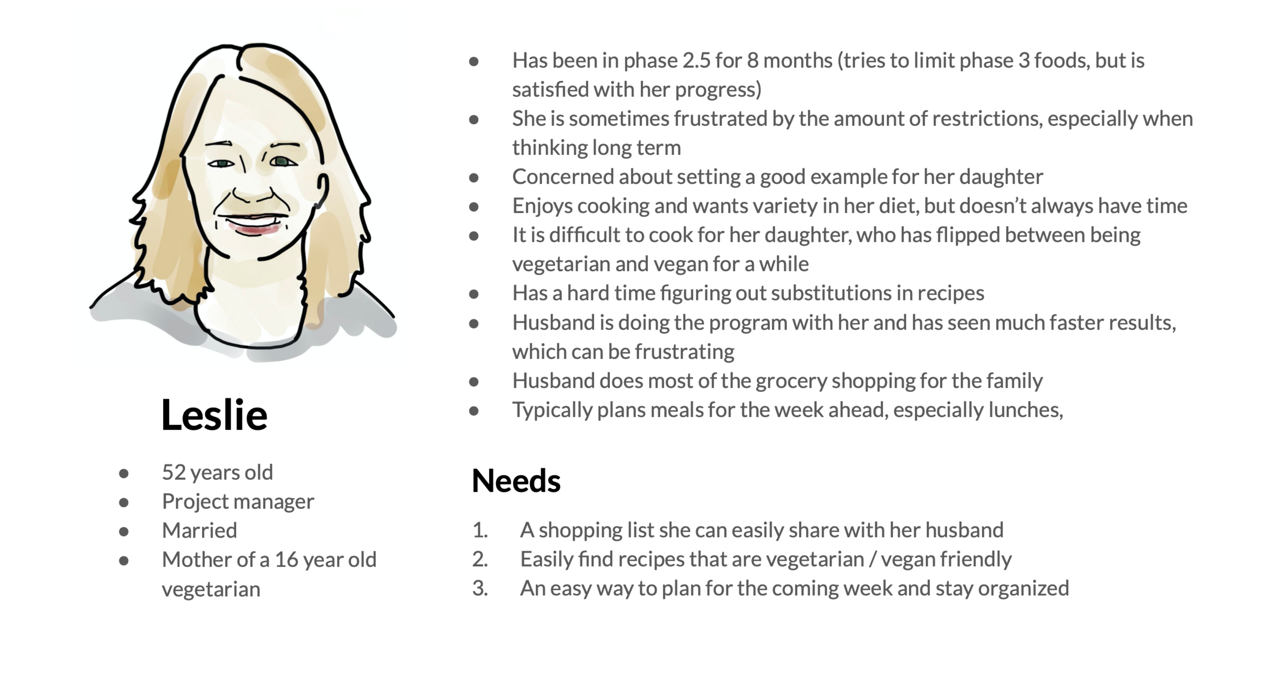 Persona for Leslia. She is 52 years old, Project manager, Married, Mother of a 16 year old vegetarian. She is sometimes frustrated by the restrictions and has a hard time cooking for her daughter, but wants to set a good example. She needs ways to expand her repetoire of recipes that are compliant.